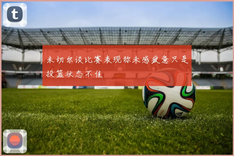 米切尔谈比赛表现称未感疲惫只是投篮状态不佳