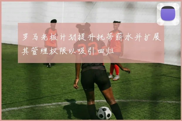 罗马老板计划提升托蒂薪水并扩展其管理权限以吸引回归