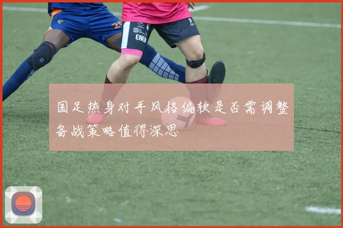 国足热身对手风格偏软是否需调整备战策略值得深思
