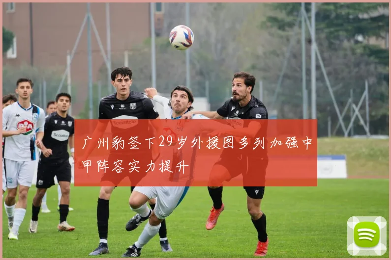 广州豹签下29岁外援图多列加强中甲阵容实力提升