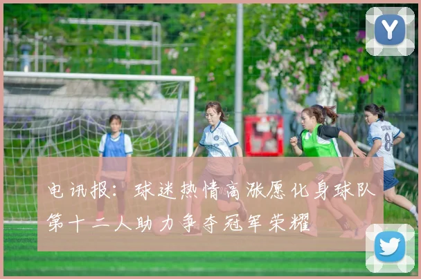 电讯报：球迷热情高涨愿化身球队第十二人助力争夺冠军荣耀