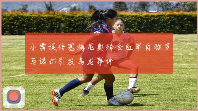 小雷误传塞梅尼奥转会红军自称罗马诺却引发乌龙事件