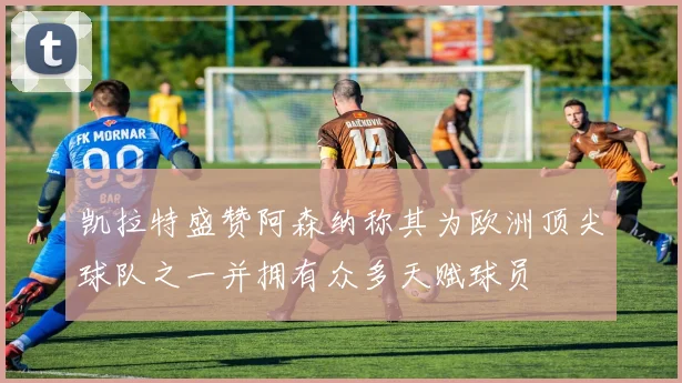 凯拉特盛赞阿森纳称其为欧洲顶尖球队之一并拥有众多天赋球员