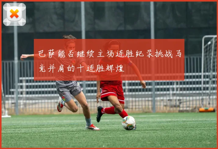 巴萨能否继续主场连胜纪录挑战马竞并肩的十连胜辉煌