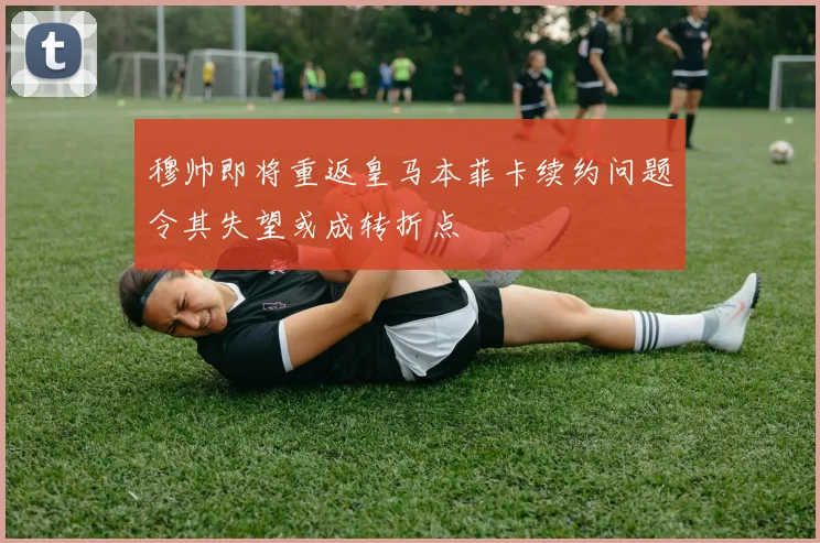 穆帅即将重返皇马本菲卡续约问题令其失望或成转折点