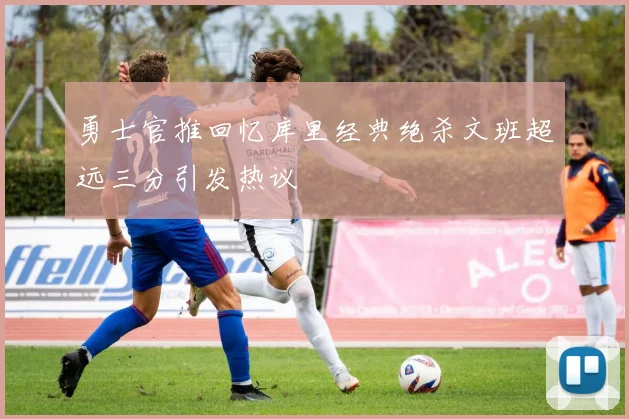 勇士官推回忆库里经典绝杀文班超远三分引发热议