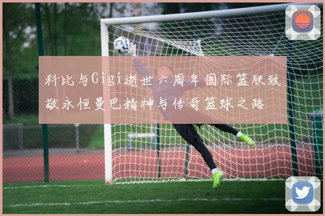 科比与Gigi逝世六周年国际篮联致敬永恒曼巴精神与传奇篮球之路