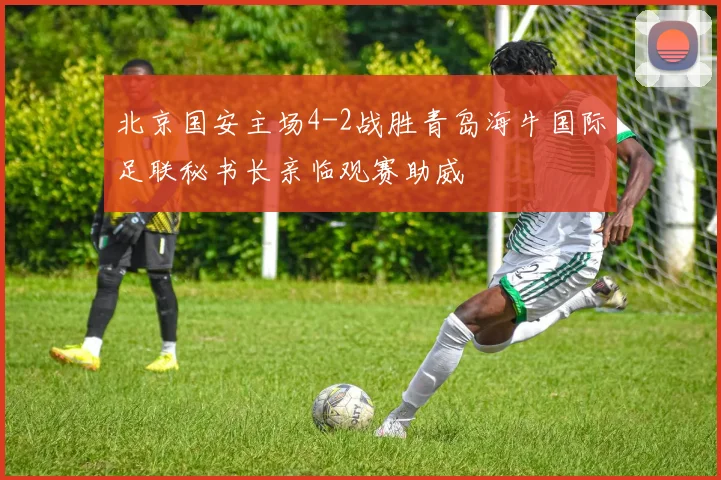 北京国安主场4-2战胜青岛海牛国际足联秘书长亲临观赛助威