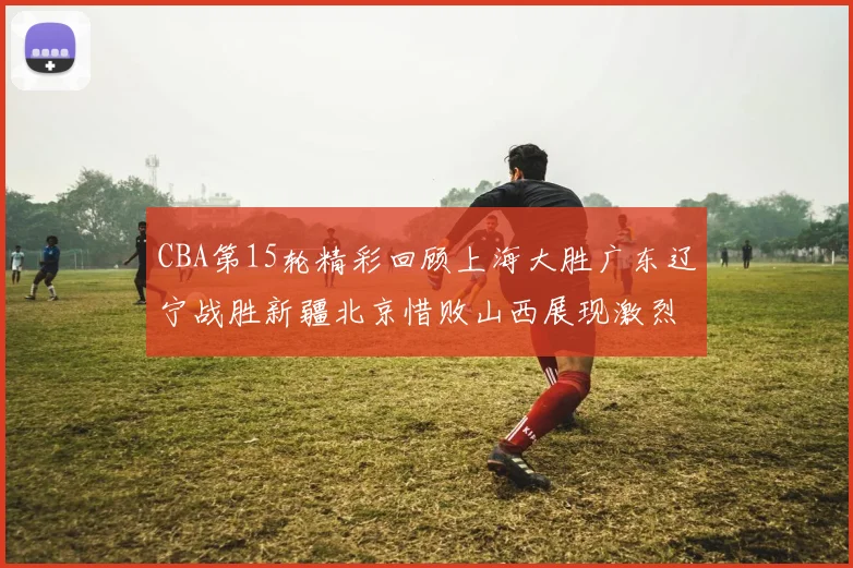 CBA第15轮精彩回顾上海大胜广东辽宁战胜新疆北京惜败山西展现激烈竞争