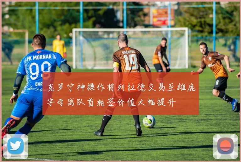 克罗宁神操作将利拉德交易至雄鹿字母离队首轮签价值大幅提升